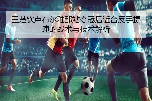 王楚钦卢布尔雅那站夺冠后近台反手提速的战术与技术解析